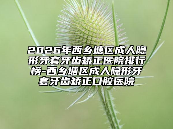 2026年西乡塘区成人隐形牙套牙齿矫正医院排行榜-西乡塘区成人隐形牙套牙齿矫正口腔医院