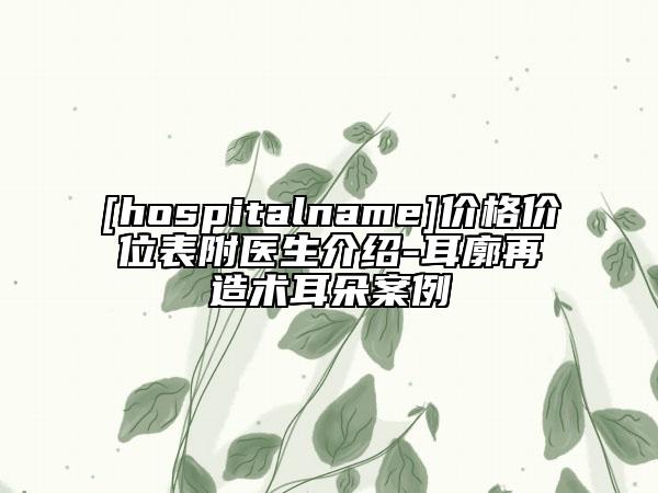[hospitalname]价格价位表附医生介绍-耳廓再造术耳朵案例