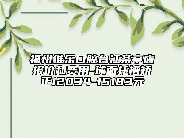 福州维乐口腔台江茶亭店报价和费用-球面托槽矫正12034-15183元