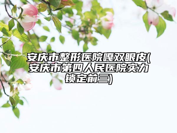 安庆市整形医院嘎双眼皮(安庆市第四人民医院实力锁定前三)