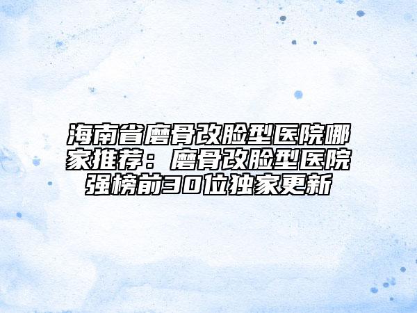海南省磨骨改脸型医院哪家推荐：磨骨改脸型医院强榜前30位独家更新