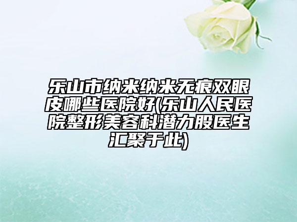 乐山市纳米纳米无痕双眼皮哪些医院好(乐山人民医院整形美容科潜力股医生汇聚于此)