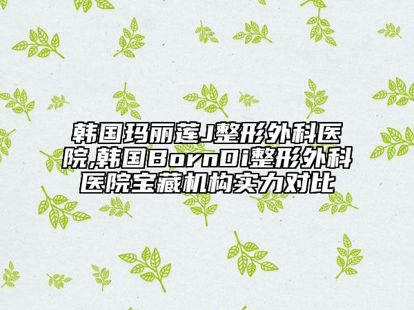 韩国玛丽莲J整形外科医院,韩国BornDi整形外科医院宝藏机构实力对比