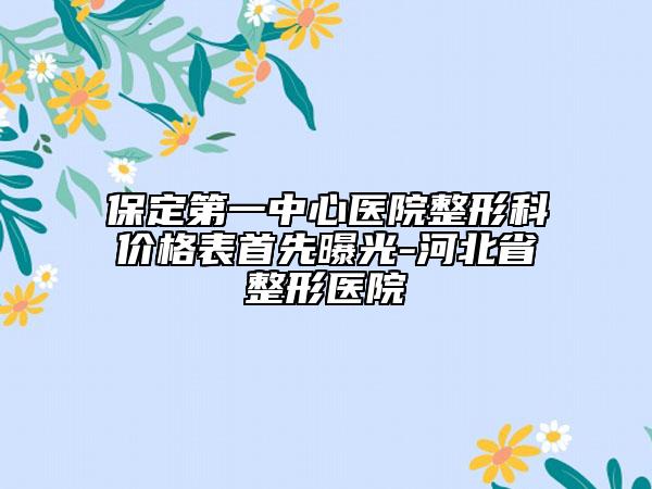 保定第一中心医院整形科价格表首先曝光-河北省整形医院