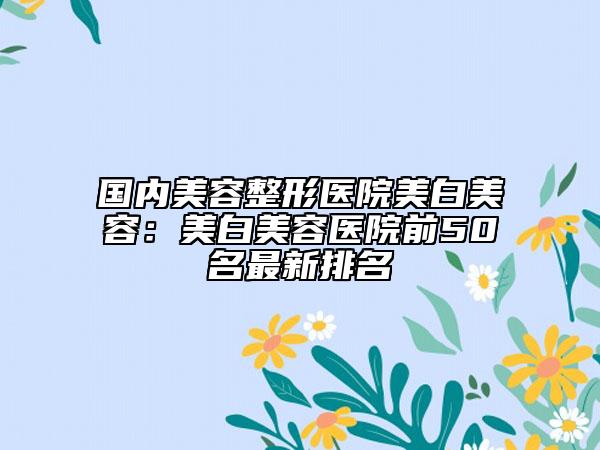 国内美容整形医院美白美容：美白美容医院前50名最新排名