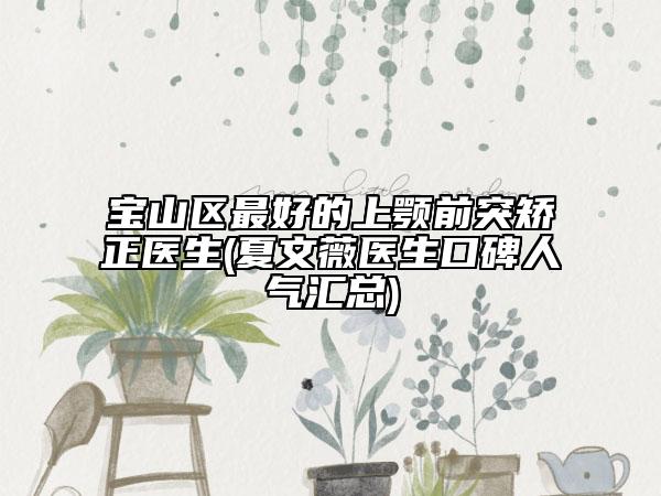 宝山区最好的上颚前突矫正医生(夏文薇医生口碑人气汇总)