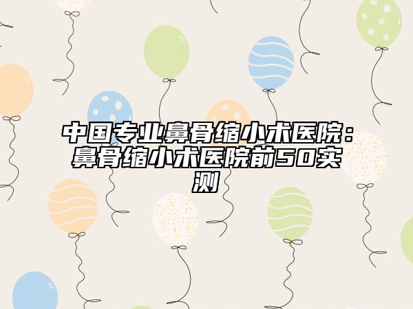 中国专业鼻骨缩小术医院：鼻骨缩小术医院前50实测