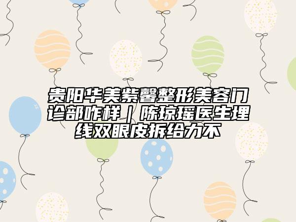贵阳华美紫馨整形美容门诊部咋样｜陈琼瑶医生埋线双眼皮拆给力不