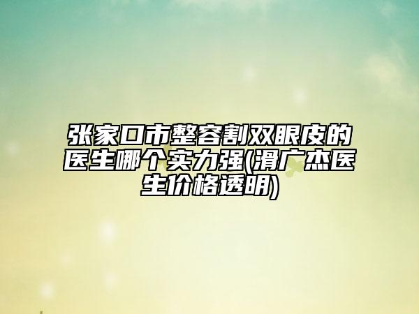 张家口市整容割双眼皮的医生哪个实力强(滑广杰医生价格透明)