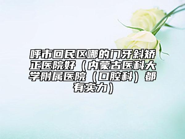 呼市回民区哪的门牙斜矫正医院好（内蒙古医科大学附属医院（口腔科）都有实力）