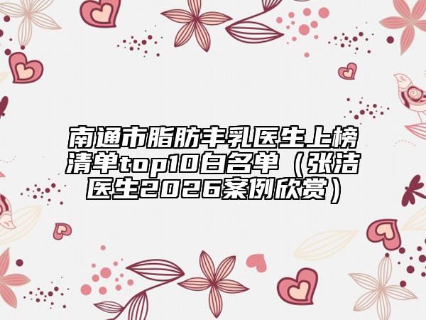 南通市脂肪丰乳医生上榜清单top10白名单（张洁医生2026案例欣赏）