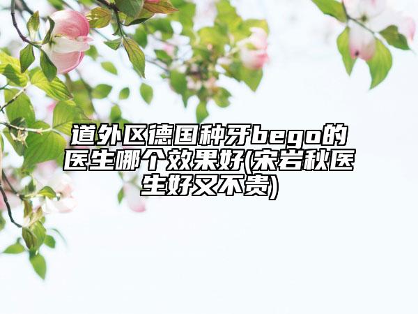 道外区德国种牙bego的医生哪个效果好(宋岩秋医生好又不贵)