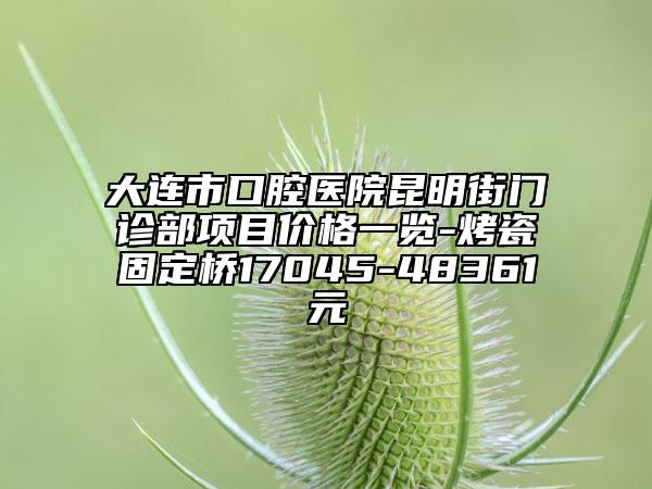 大连市口腔医院昆明街门诊部项目价格一览-烤瓷固定桥17045-48361元