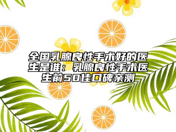 全国乳腺良性手术好的医生是谁：乳腺良性手术医生前50佳口碑亲测