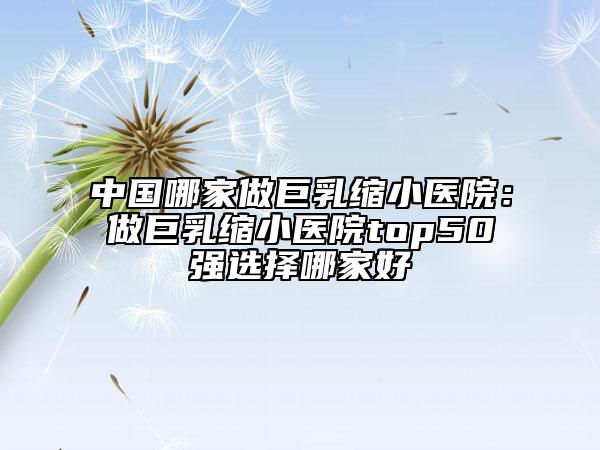 中国哪家做巨乳缩小医院：做巨乳缩小医院top50强选择哪家好