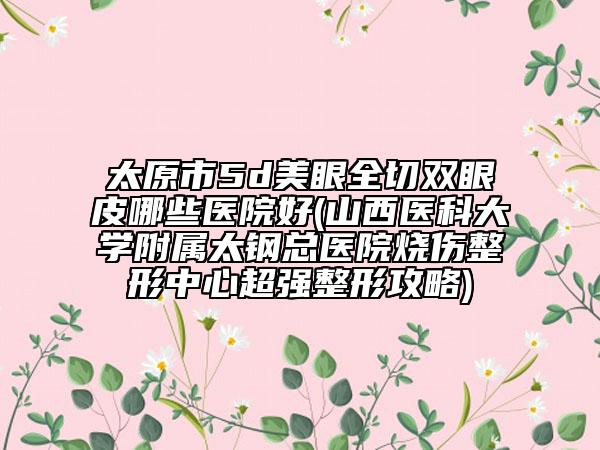 太原市5d美眼全切双眼皮哪些医院好(山西医科大学附属太钢总医院烧伤整形中心超强整形攻略)