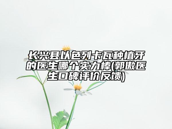 长兴县以色列卡瓦种植牙的医生哪个实力棒(郭傲医生口碑评价反馈)