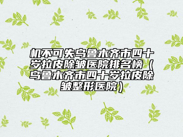 机不可失乌鲁木齐市四十岁拉皮除皱医院排名榜（乌鲁木齐市四十岁拉皮除皱整形医院）