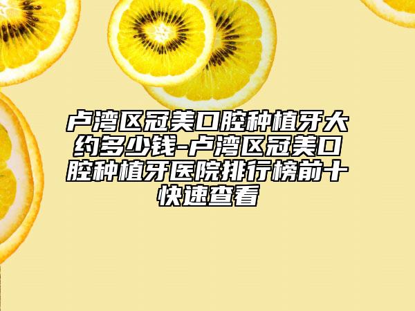 卢湾区冠美口腔种植牙大约多少钱-卢湾区冠美口腔种植牙医院排行榜前十快速查看