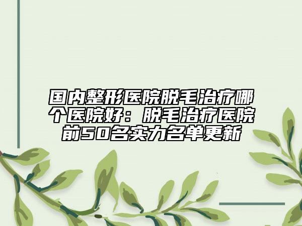 国内整形医院脱毛治疗哪个医院好：脱毛治疗医院前50名实力名单更新
