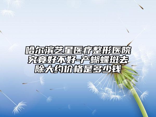 哈尔滨艺星医疗整形医院究竟好不好-产蝴蝶斑去除大约价格是多少钱
