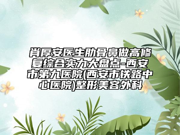 肖厚安医生肋骨鼻做高修复综合实力大盘点-西安市第九医院(西安市铁路中心医院)整形美容外科