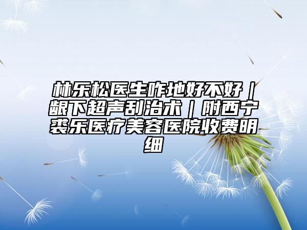 林乐松医生咋地好不好｜龈下超声刮治术｜附西宁裘乐医疗美容医院收费明细