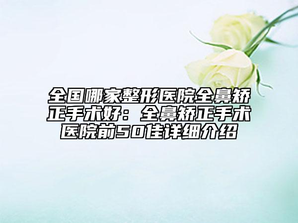全国哪家整形医院全鼻矫正手术好：全鼻矫正手术医院前50佳详细介绍