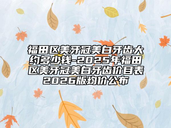 福田区美牙冠美白牙齿大约多少钱-2025年福田区美牙冠美白牙齿价目表2026版均价公布