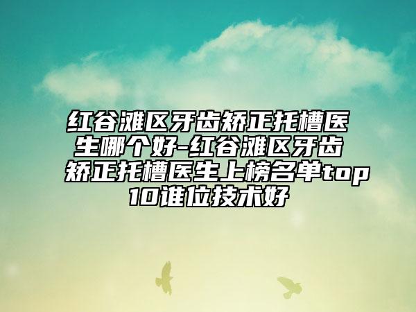 红谷滩区牙齿矫正托槽医生哪个好-红谷滩区牙齿矫正托槽医生上榜名单top10谁位技术好