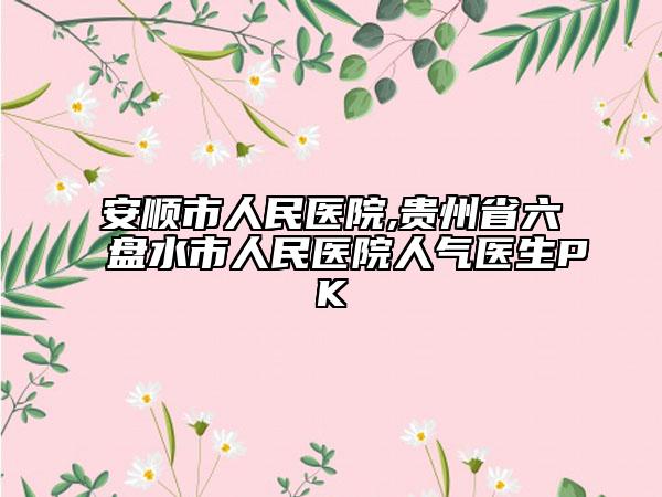 安顺市人民医院,贵州省六盘水市人民医院人气医生PK