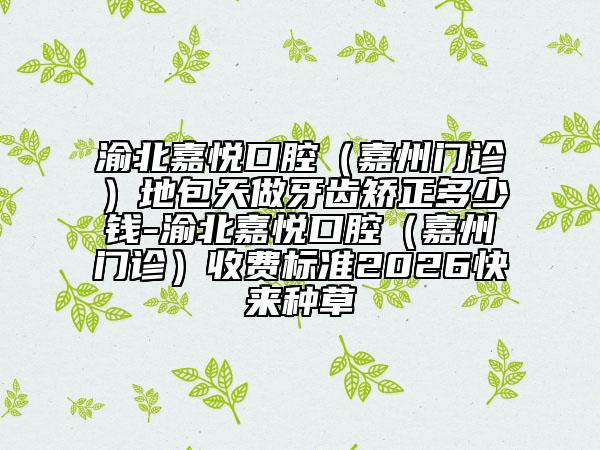 渝北嘉悦口腔（嘉州门诊）地包天做牙齿矫正多少钱-渝北嘉悦口腔（嘉州门诊）收费标准2026快来种草