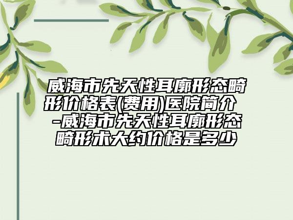 威海市先天性耳廓形态畸形价格表(费用)医院简介 -威海市先天性耳廓形态畸形术大约价格是多少