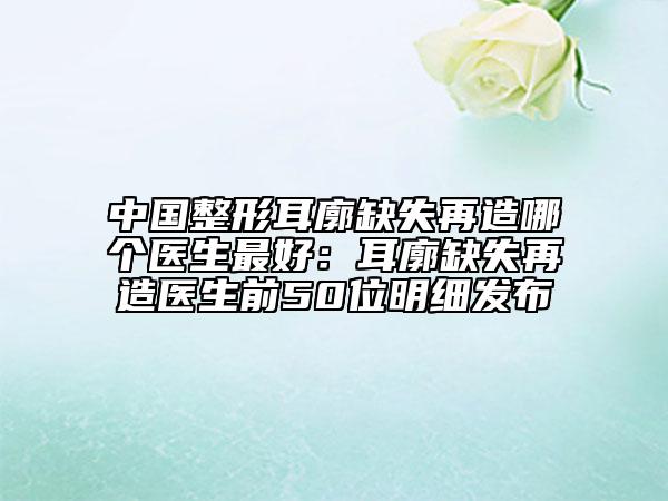 中国整形耳廓缺失再造哪个医生最好：耳廓缺失再造医生前50位明细发布