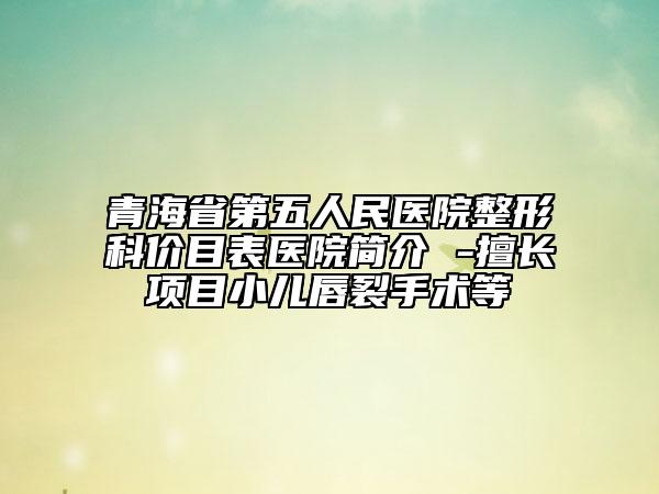 青海省第五人民医院整形科价目表医院简介 -擅长项目小儿唇裂手术等