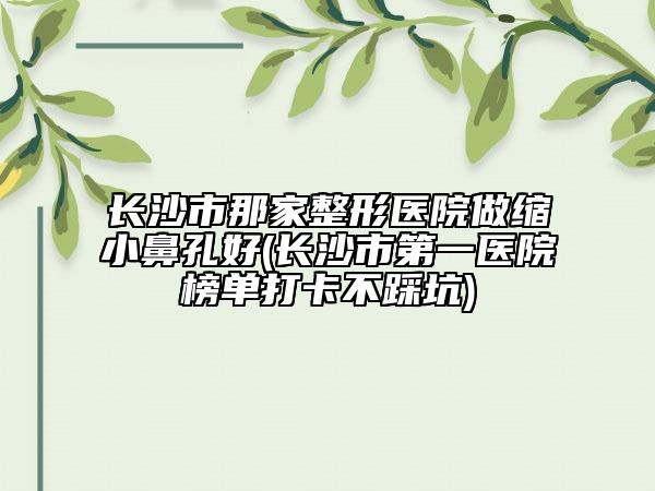 长沙市那家整形医院做缩小鼻孔好(长沙市第一医院榜单打卡不踩坑)