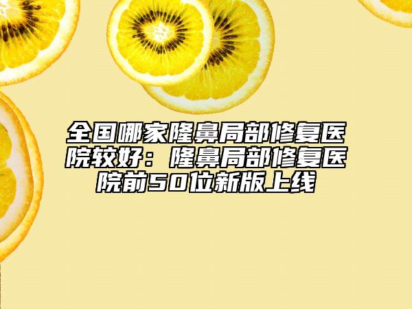 全国哪家隆鼻局部修复医院较好：隆鼻局部修复医院前50位新版上线