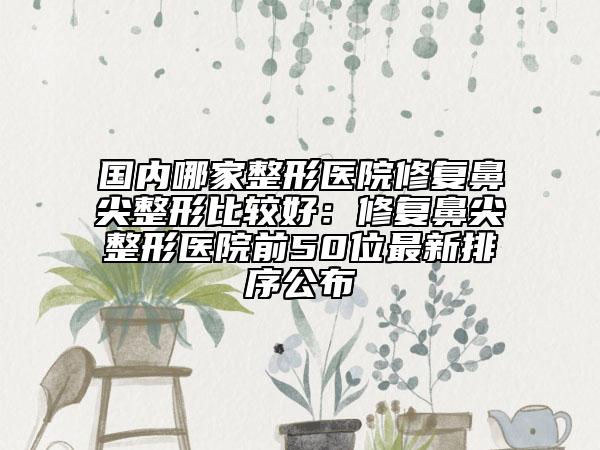 国内哪家整形医院修复鼻尖整形比较好：修复鼻尖整形医院前50位最新排序公布