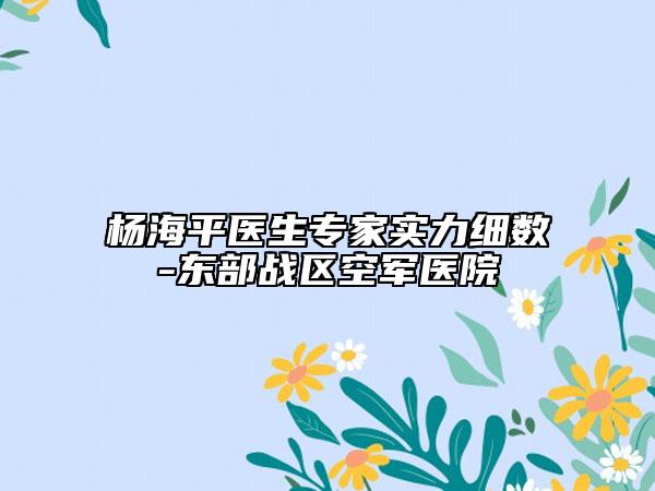 杨海平医生专家实力细数-东部战区空军医院