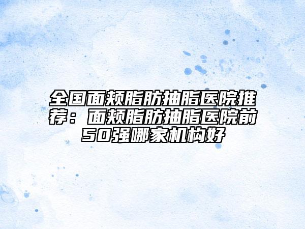 全国面颊脂肪抽脂医院推荐：面颊脂肪抽脂医院前50强哪家机构好
