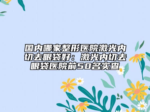 国内哪家整形医院激光内切去眼袋好：激光内切去眼袋医院前50名实查