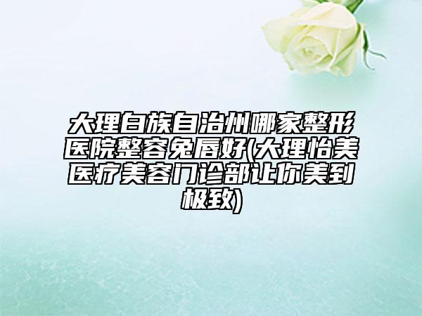 大理白族自治州哪家整形医院整容兔唇好(大理怡美医疗美容门诊部让你美到极致)