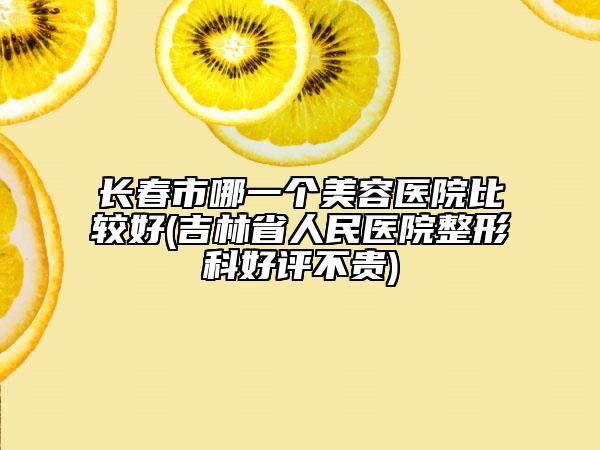 长春市哪一个美容医院比较好(吉林省人民医院整形科好评不贵)
