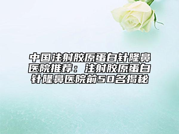 中国注射胶原蛋白针隆鼻医院推荐：注射胶原蛋白针隆鼻医院前50名揭秘
