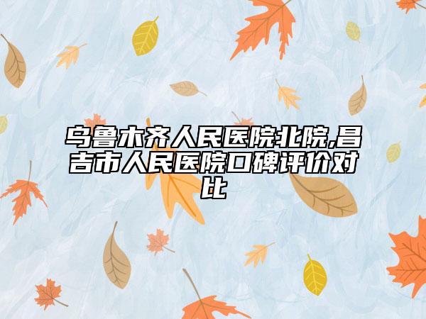 乌鲁木齐人民医院北院,昌吉市人民医院口碑评价对比