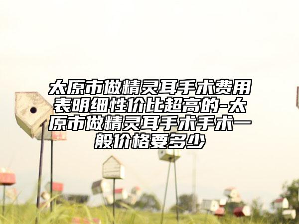 太原市做精灵耳手术费用表明细性价比超高的-太原市做精灵耳手术手术一般价格要多少