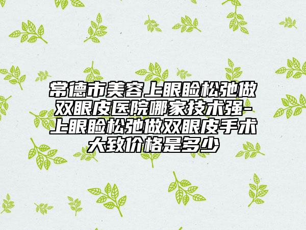 常德市美容上眼睑松弛做双眼皮医院哪家技术强-上眼睑松弛做双眼皮手术大致价格是多少