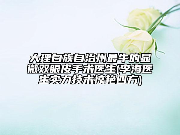 大理白族自治州最牛的显微双眼皮手术医生(李海医生实力技术惊艳四方)