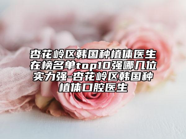 杏花岭区韩国种植体医生在榜名单top10强哪几位实力强-杏花岭区韩国种植体口腔医生