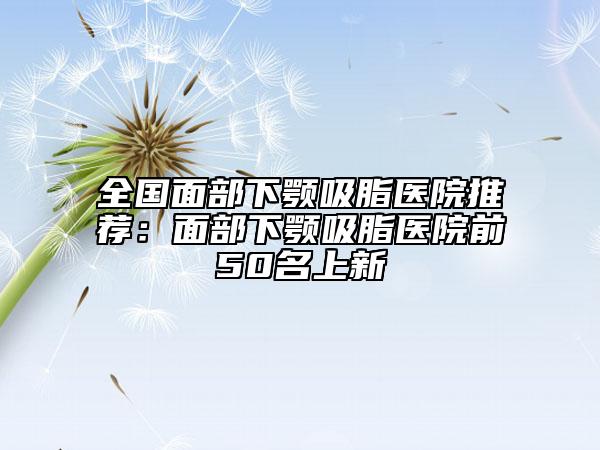 全国面部下颚吸脂医院推荐：面部下颚吸脂医院前50名上新